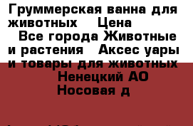 Груммерская ванна для животных. › Цена ­ 25 000 - Все города Животные и растения » Аксесcуары и товары для животных   . Ненецкий АО,Носовая д.